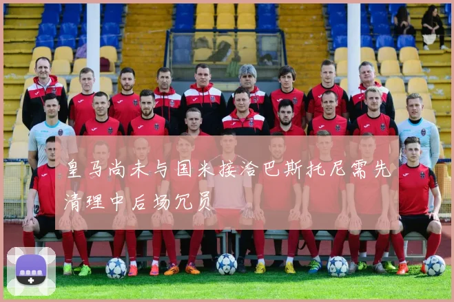 皇马尚未与国米接洽巴斯托尼需先清理中后场冗员