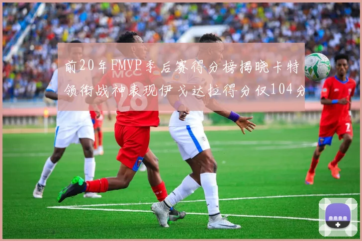 前20年FMVP季后赛得分榜揭晓卡特领衔战神表现伊戈达拉得分仅104分