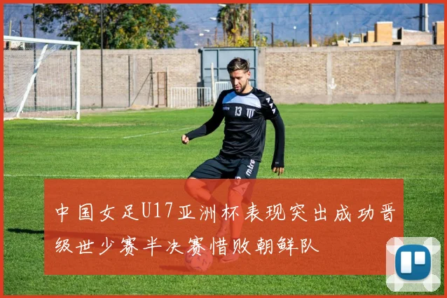 中国女足U17亚洲杯表现突出成功晋级世少赛半决赛惜败朝鲜队