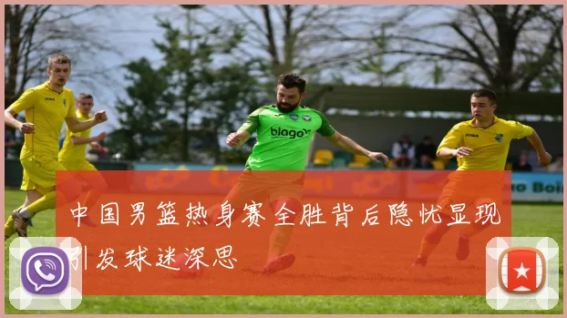 中国男篮热身赛全胜背后隐忧显现引发球迷深思