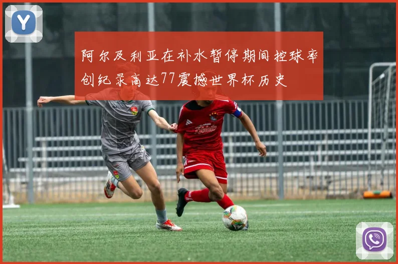 阿尔及利亚在补水暂停期间控球率创纪录高达77震撼世界杯历史