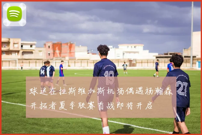 球迷在拉斯维加斯机场偶遇杨瀚森开拓者夏季联赛首战即将开启
