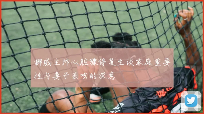 挪威主帅心脏骤停复生谈家庭重要性与妻子亲吻的深意