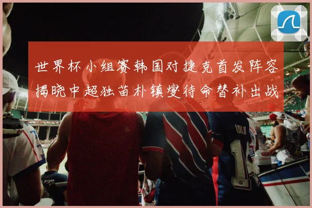 世界杯小组赛韩国对捷克首发阵容揭晓中超独苗朴镇燮待命替补出战