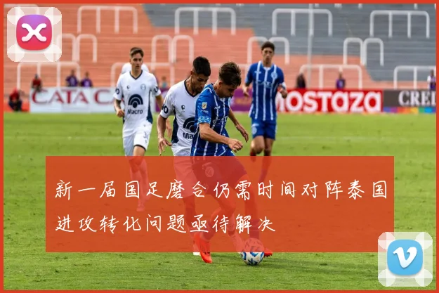 新一届国足磨合仍需时间对阵泰国进攻转化问题亟待解决