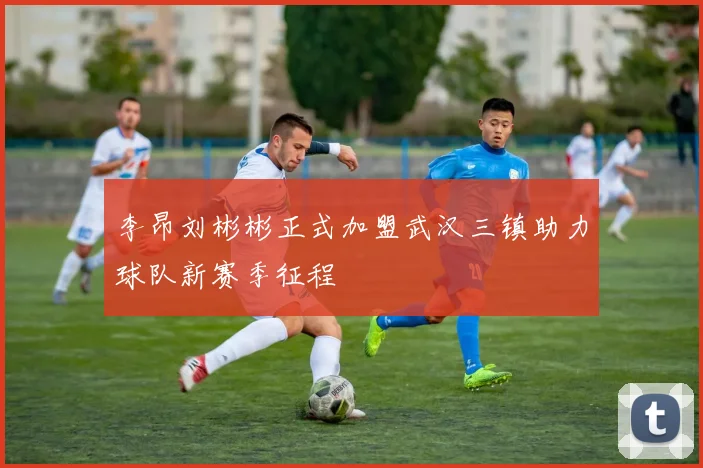 李昂刘彬彬正式加盟武汉三镇助力球队新赛季征程