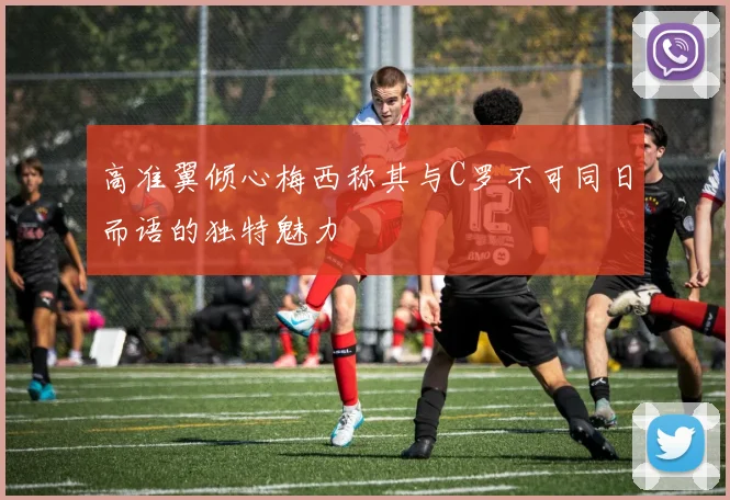 高准翼倾心梅西称其与C罗不可同日而语的独特魅力