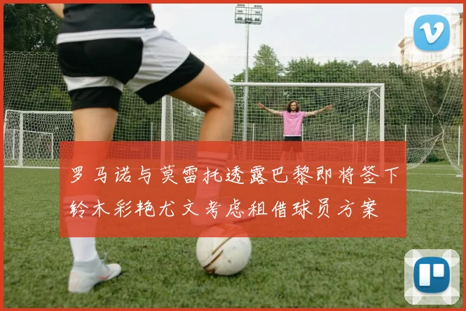 罗马诺与莫雷托透露巴黎即将签下铃木彩艳尤文考虑租借球员方案