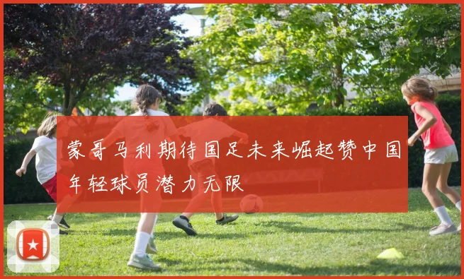 蒙哥马利期待国足未来崛起赞中国年轻球员潜力无限