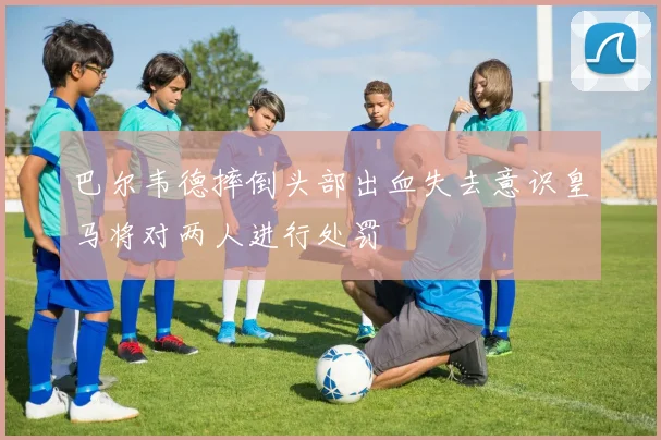 巴尔韦德摔倒头部出血失去意识皇马将对两人进行处罚
