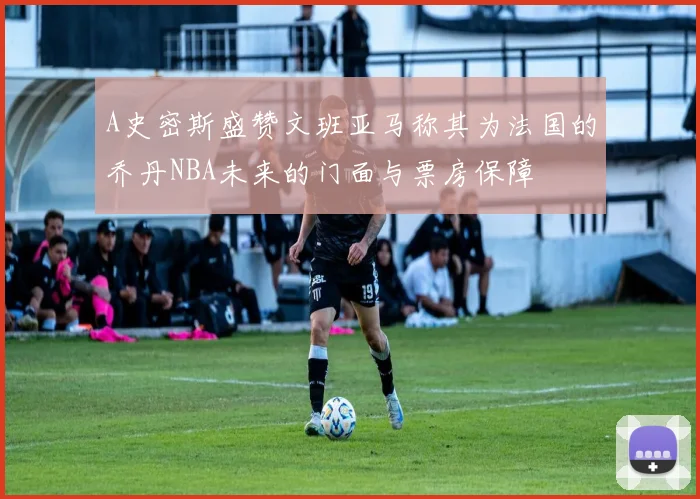 A史密斯盛赞文班亚马称其为法国的乔丹NBA未来的门面与票房保障