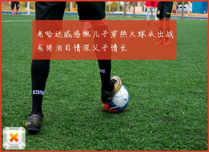 老哈达威感慨儿子穿热火球衣出战或将泪目情深父子情长