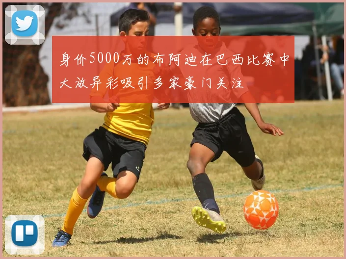 身价5000万的布阿迪在巴西比赛中大放异彩吸引多家豪门关注