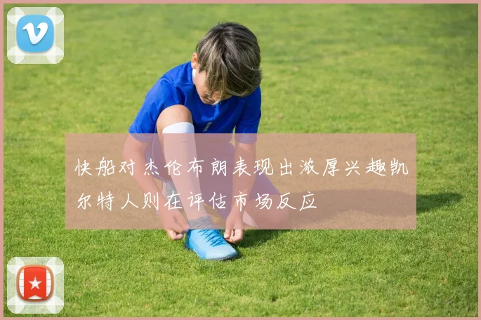 快船对杰伦布朗表现出浓厚兴趣凯尔特人则在评估市场反应