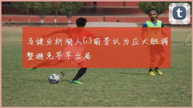 马健分析湖人G3前景认为应大胆调整避免早早出局