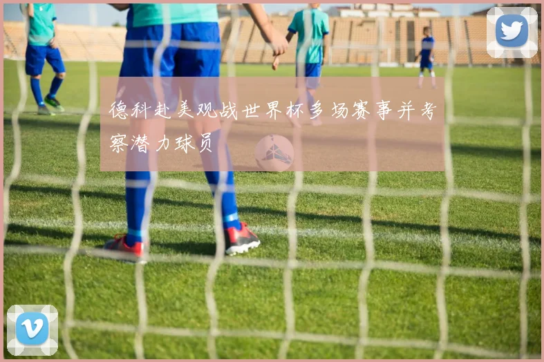 德科赴美观战世界杯多场赛事并考察潜力球员