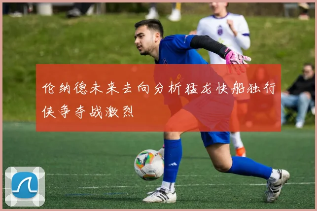伦纳德未来去向分析猛龙快船独行侠争夺战激烈
