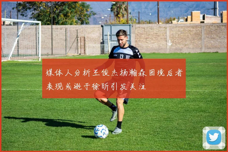 媒体人分析王俊杰杨瀚森困境后者表现或逊于徐昕引发关注