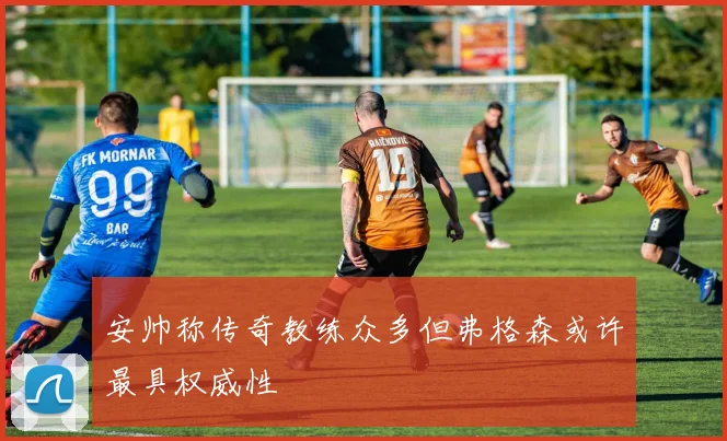 安帅称传奇教练众多但弗格森或许最具权威性