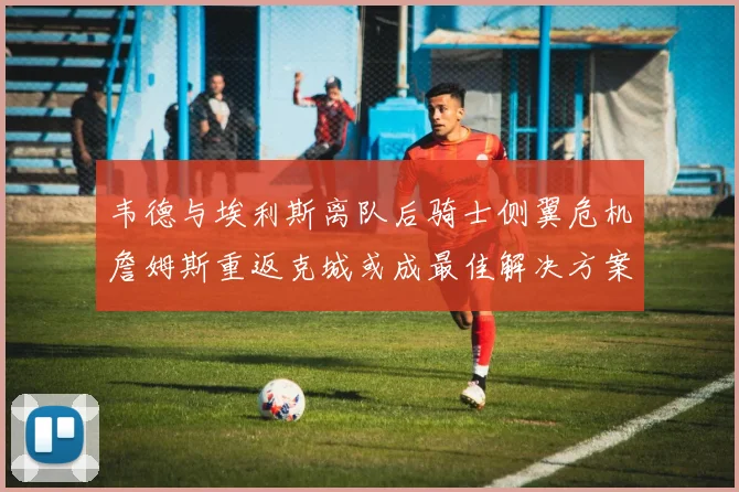 韦德与埃利斯离队后骑士侧翼危机詹姆斯重返克城或成最佳解决方案